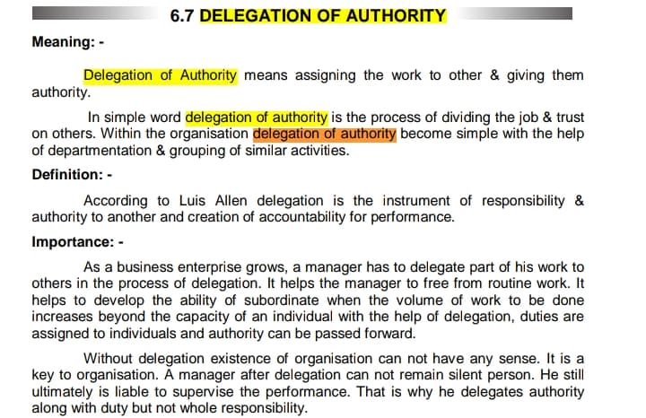 6.7 DELEGATION OF AUTHORITY
Meaning: -
Delegation of Authority means assigning the work to other & giving them
authority.
In simple word delegation of authority is the process of dividing the job & trust
on others. Within the organisation delegation of authority become simple with the help
of departmentation & grouping of similar activities.
Definition: -
According to Luis Allen delegation is the instrument of responsibility &
authority to another and creation of accountability for performance.
Importance: -
As a business enterprise grows, a manager has to delegate part of his work to
others in the process of delegation. It helps the manager to free from routine work. It
helps to develop the ability of subordinate when the volume of work to be done
increases beyond the capacity of an individual with the help of delegation, duties are
assigned to individuals and authority can be passed forward.
Without delegation existence of organisation can not have any sense. It is a
key to organisation. À manager after delegation can not remain silent person. He still
ultimately is liable to supervise the performance. That is why he delegates authority
along with duty but not whole responsibility.
