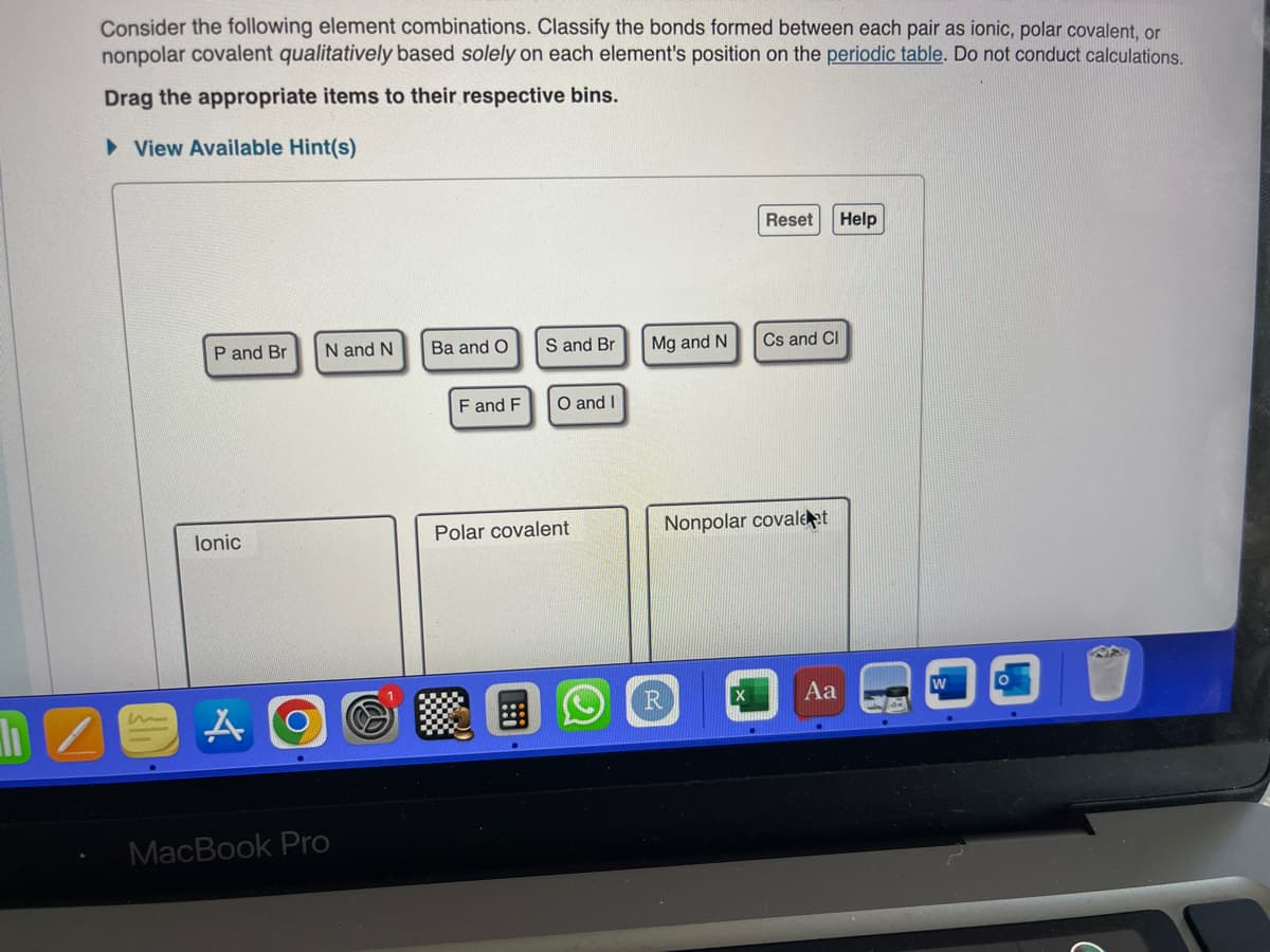 Consider the following element combinations. Classify the bonds formed between each pair as ionic, polar covalent, or
nonpolar covalent qualitatively based solely on each element's position on the periodic table. Do not conduct calculations.
Drag the appropriate items to their respective bins.
►View Available Hint(s)
P and Br N and N
lonic
A
O
MacBook Pro
Ba and O
F and F
S and Br
O and I
Polar covalent
Mg and N
R
Reset
X
Cs and Cl
Nonpolar covaleat
Aa
Help