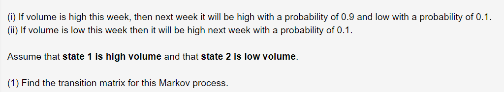 (i) If volume is high this week, then next week it will be high with a probability of 0.9 and low with a probability of 0.1.
(ii) If volume is low this week then it will be high next week with a probability of 0.1.
Assume that state 1 is high volume and that state 2 is low volume.
(1) Find the transition matrix for this Markov process.
