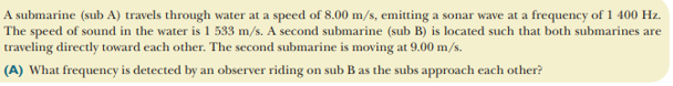 A submarine (sub A) travels through water at a speed of 8.00 m/s, emitting a sonar wave at a frequency of 1 400 Hz.
The speed of sound in the water is 1 533 m/s. A second submarine (sub B) is located such that both submarines are
traveling directly toward each other. The second submarine is moving at 9.00 m/s.
(A) What frequency is detected by an observer riding on sub B as the subs approach each other?
