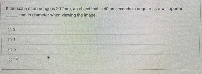 If the scale of an image is 20"/mm, an object that is 40 arcseconds in angular size will appear
mm in diameter when viewing the image.
O 2
O 5
O 1/2
