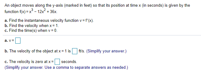 An object moves along the y-axis (marked in feet) so that its position at time x (in seconds) is given by the
function f(x) = x - 12x² + 36x.
a. Find the instantaneous velocity function v= f'(x).
b. Find the velocity when x= 1.
c. Find the time(s) when v = 0.
a. v=
b. The velocity of the object at x = 1 is
ft/s. (Simplify your answer.)
c. The velocity is zero at x=
(Simplify your answer. Use a comma to separate answers as needed.)
seconds.
