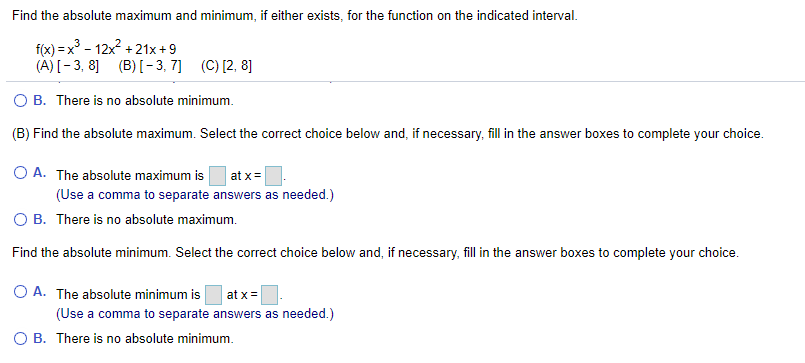 Find the absolute maximum and minimum, if either exists, for the function on the indicated interval.
f(x) = x° - 12x + 21x+9
(A) [- 3, 8] (B) [- 3, 7] (C) [2, 8]
B. There is no absolute minimum.
(B) Find the absolute maximum. Select the correct choice below and, if necessary, fill in the answer boxes to complete your choice.
O A. The absolute maximum is
(Use a comma to separate answers as needed.)
O B. There is no absolute maximum.
at x=
Find the absolute minimum. Select the correct choice below and, if necessary, fill in the answer boxes to complete your choice.
O A. The absolute minimum is
at x =
(Use a comma to separate answers as needed.)
а со
B. There is no absolute minimum.
