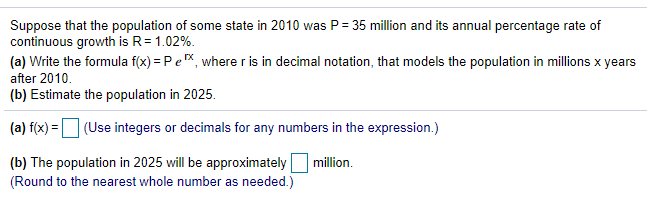 Suppose that the population of some state in 2010 was P= 35 million and its annual percentage rate of
continuous growth is R= 1.02%.
(a) Write the formula f(x) = Pe, where r is in decimal notation, that models the population in millions x years
after 2010.
(b) Estimate the population in 2025.
(a) f(x) =
(Use integers or decimals for any numbers in the expression.)
(b) The population in 2025 will be approximately
(Round to the nearest whole number as needed.)
million.
