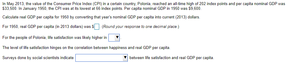 In May 2013, the value of the Consumer Price Index (CPI) in a certain country, Polonia, reached an all-time high of 202 index points and per capita nominal GDP was
$33,500. In January 1950, the CPI was at its lowest at 66 index points. Per capita nominal GDP in 1950 was $9600.
Calculate real GDP per capita for 1950 by converting that year's nominal GDP per capita into current (2013) dollars.
For 1950, real GDP per capita (in 2013 dollars) was S. (Round your response to one decimal place.)
For the people of Polonia, life satisfaction was likely higher in
The level of life satisfaction hinges on the correlation between happiness and real GDP per capita.
Surveys done by social scientists indicate
V between life satisfaction and real GDP per capita.
