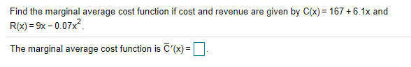 Find the marginal average cost function if cost and revenue are given by C(x) = 167 + 6.1x and
R(x) = 9x - 0.07x?.
The marginal average cost function is C'(x) =

