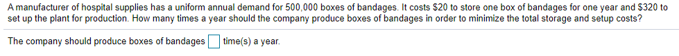 A manufacturer of hospital supplies has a uniform annual demand for 500,000 boxes of bandages. It costs $20 to store one box of bandages for one year and $320 to
set up the plant for production. How many times a year should the company produce boxes of bandages in order to minimize the total storage and setup costs?
The company should produce boxes of bandages time(s) a year.
