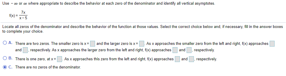 Use - 00 or oo where appropriate to describe the behavior at each zero of the denominator and identify all vertical asymptotes.
f(x) =
x-5
Locate all zeros of the denominator and describe the behavior of the function at those values. Select the correct choice below and, if necessary, fill in the answer boxes
to complete your choice.
O A. There are two zeros. The smaller zero is x= and the larger zero is x=
As x approaches the smaller zero from the left and right, f(x) approaches
and , respectively. As x approaches the larger zero from the left and right, f(x) approaches
and
respectively.
O B. There is one zero, at x =
As x approaches this zero from the left and right, f(x) approaches
and
respectively.
O C. There are no zeros of the denominator.
