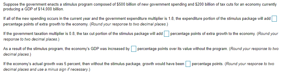 Suppose the government enacts a stimulus program composed of $500 billion of new government spending and $200 billion of tax cuts for an economy currently
producing a GDP of $14,000 billion.
If all of the new spending occurs in the current year and the government expenditure multiplier is 1.8, the expenditure portion of the stimulus package will add
percentage points of extra growth to the economy. (Round your response to two decimal places.)
If the government taxation multiplier is 0.8, the tax cut portion of the stimulus package will add percentage points of extra growth to the economy. (Round your
response to two decimal places.)
As a result of the stimulus program, the economy's GDP was increased by percentage points over its value without the program. (Round your response to two
decimal places.)
If the economy's actual growth was 5 percent, then without the stimulus package, growth would have been percentage points. (Round your response to two
decimal places and use a minus sign if necessary.)
