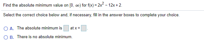 Find the absolute minimum value on [0, 0) for f(x) = 2x2 - 12x+2.
Select the correct choice below and, if necessary, fill in the answer boxes to complete your choice.
O A. The absolute minimum is
at x =
O B. There is no absolute minimum.
