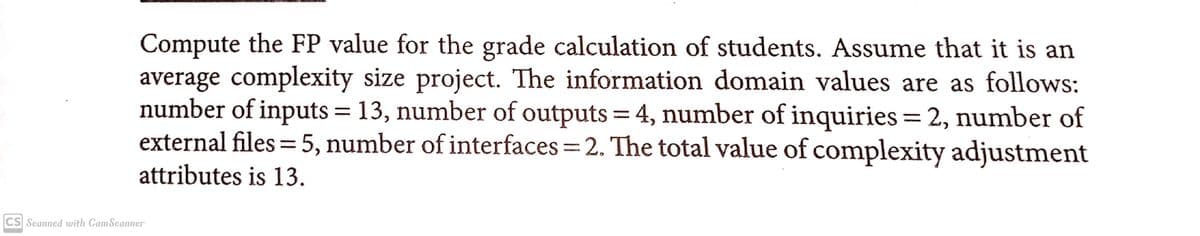 Compute the FP value for the grade calculation of students. Assume that it is an
average complexity size project. The information domain values are as follows:
number of inputs = 13, number of outputs = 4, number of inquiries = 2, number of
external files = 5, number of interfaces 2. The total value of complexity adjustment
%3D
attributes is 13.
CS Seanned with CamScanner
