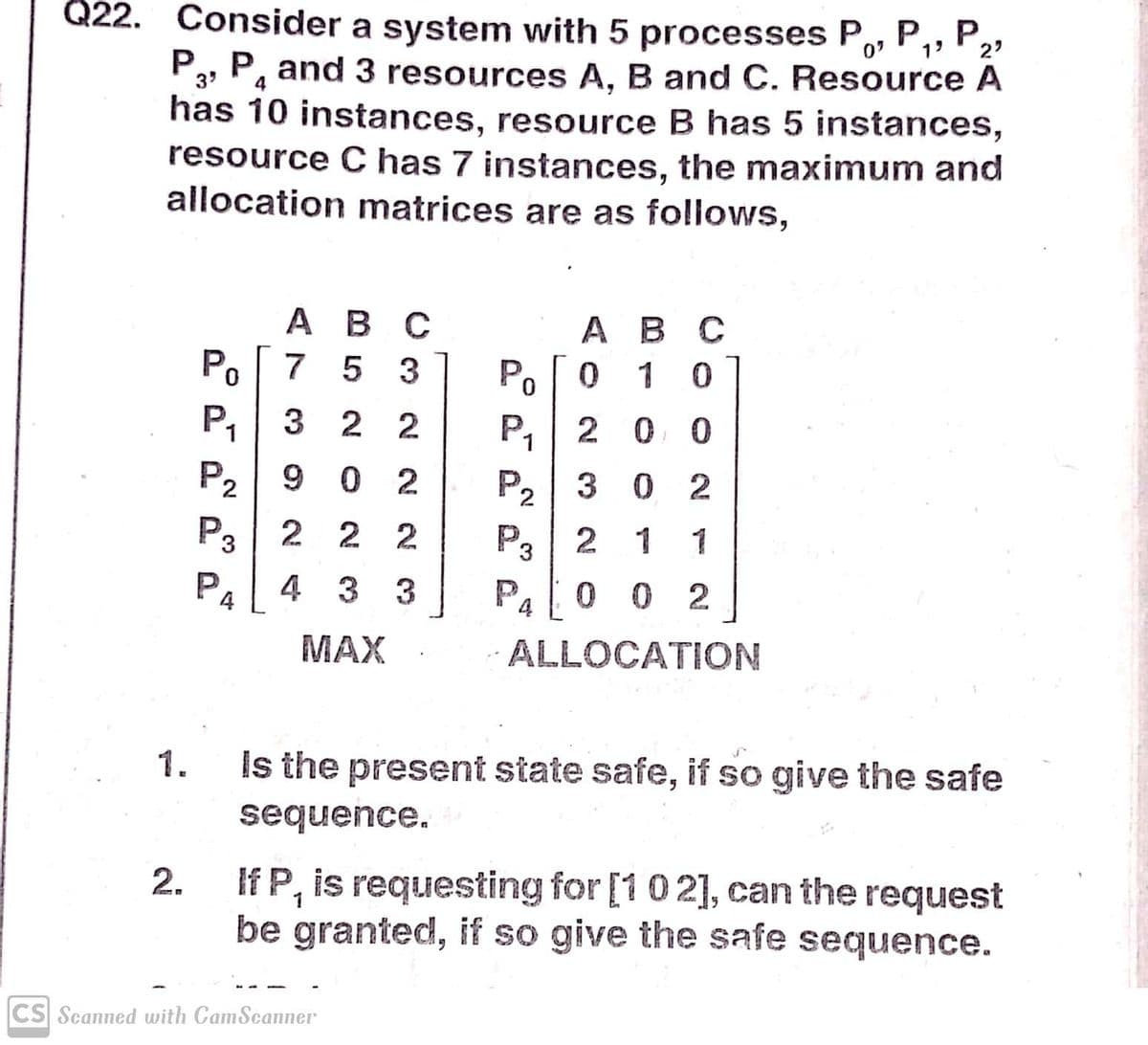 Q22. Consider a system with 5 processes P,, P,, P,
2'
P3, P, and 3 resources A, B and C. Resource A
has 10 instances, resource B has 5 instances,
resource C has 7 instances, the maximum and
allocation matrices are as follows,
АВ С
0 1 0
A B C
Po 7 5 3
P
P,
P2
P3| 2 2 2
P4
3 2 2
P,| 2 0 0
9 0 2
P, 3 0 2
P3
2 1
1
4 3 3
Pa I0 0 2
MAX
ALLOCATION
Is the present state safe, if so give the safe
1.
sequence.
If P, is requesting for [102], can the request
be granted, if so give the safe sequence.
2.
CS Scanned with CamSeanner
