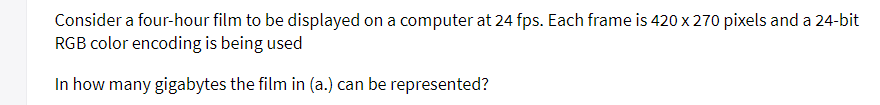 Consider a four-hour film to be displayed on a computer at 24 fps. Each frame is 420 x 270 pixels and a 24-bit
RGB color encoding is being used
In how many gigabytes the film in (a.) can be represented?
