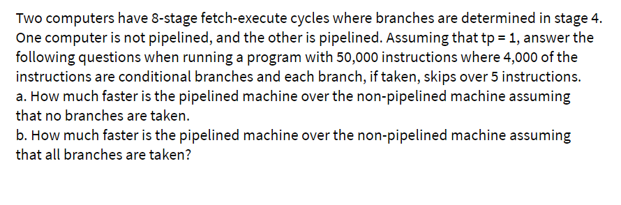 Two computers have 8-stage fetch-execute cycles where branches are determined in stage 4.
One computer is not pipelined, and the other is pipelined. Assuming that tp = 1, answer the
following questions when running a program with 50,000 instructions where 4,000 of the
instructions are conditional branches and each branch, if taken, skips over 5 instructions.
a. How much faster is the pipelined machine over the non-pipelined machine assuming
that no branches are taken.
b. How much faster is the pipelined machine over the non-pipelined machine assuming
that all branches are taken?
