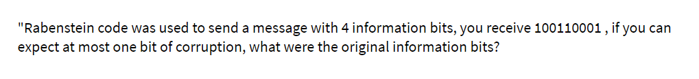 "Rabenstein code was used to send a message with 4 information bits, you receive 100110001 , if you can
expect at most one bit of corruption, what were the original information bits?
