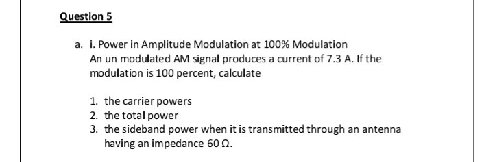 Question 5
a. i. Power in Amplitude Modulation at 100% Modulation
An un modulated AM signal produces a current of 7.3 A. If the
modulation is 100 percent, calculate
1. the carrier powers
2. the total power
3. the sideband power when it is transmitted through an antenna
having an impedance 60 0.
