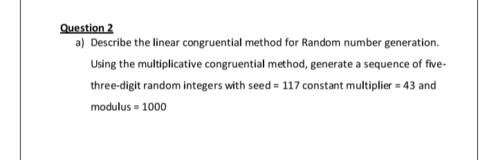 Question 2
a) Describe the linear congruential method for Random number generation.
Using the multiplicative congruential method, generate a sequence of five-
three-digit random integers with seed = 117 constant multiplier = 43 and
modulus = 1000
