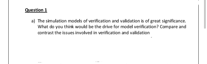 Question 1
a) The simulation models of verification and validation is of great significance.
What do you think would be the drive for model verification? Compare and
contrast the issues involved in verification and validation
