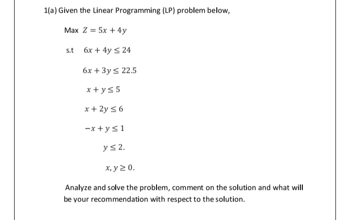 1(a) Given the Linear Programming (LP) problem below,
Max Z = 5x + 4y
s.t 6x + 4y < 24
6х + 3y< 22.5
x + y5 5
x + 2y < 6
-x + y<1
yS 2,
х, у 2 0.
Analyze and solve the problem, comment on the solution and what will
be your recommendation with respect to the solution.
