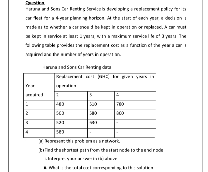 Question
Haruna and Sons Car Renting Service is developing a replacement policy for its
car fleet for a 4-year planning horizon. At the start of each year, a decision is
made as to whether a car should be kept in operation or replaced. A car must
be kept in service at least 1 years, with a maximum service life of 3 years. The
following table provides the replacement cost as a function of the year a car is
acquired and the number of years in operation.
Haruna and Sons Car Renting data
Replacement cost (GHC) for given years in
Year
operation
acquired
2
3
4
480
510
780
500
580
800
3
520
630
4
580
(a) Represent this problem as a network.
(b) Find the shortest path from the start node to the end node.
i. Interpret your answer in (b) above.
ii. What is the total cost corresponding to this solution
