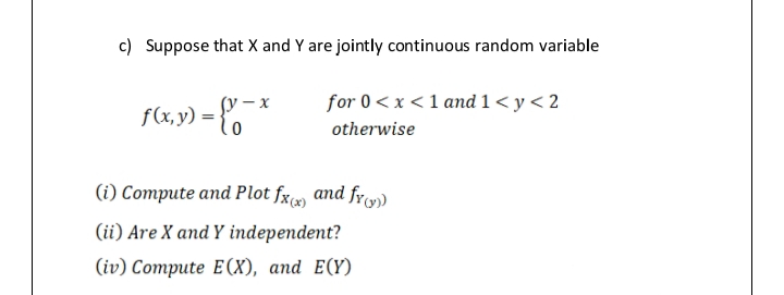 c) Suppose that X and Y are jointly continuous random variable
f(Xx,y) = {o *
(у — х
for 0< x <1 and 1< y < 2
otherwise
(i) Compute and Plot fx and fr)
(ii) Are X and Y independent?
(iv) Compute E (X), and E(Y)
