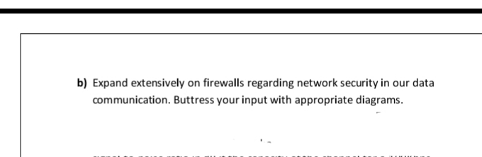 b) Expand extensively on firewalls regarding network security in our data
communication. Buttress your input with appropriate diagrams.
