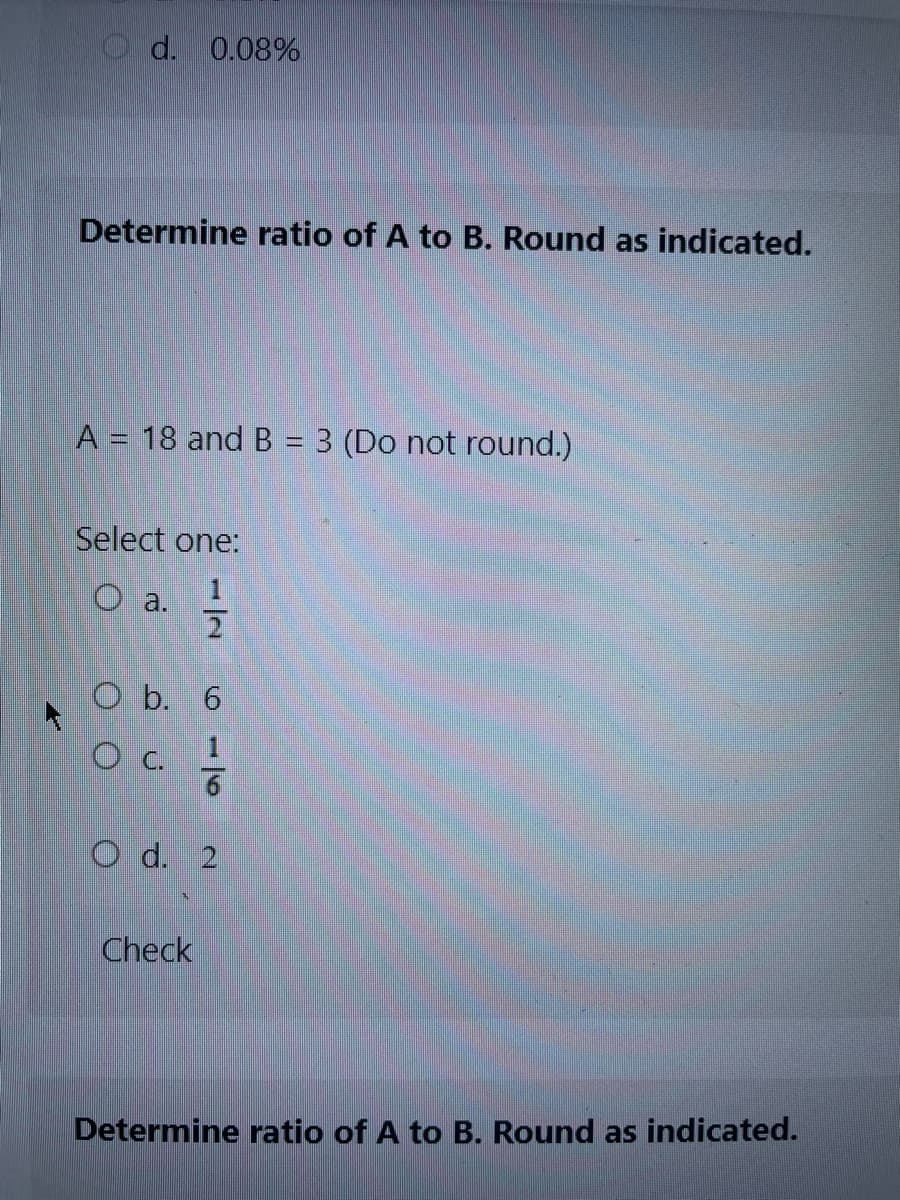 d. 0.08%
Determine ratio of A to B. Round as indicated.
A = 18 and B = 3 (Do not round.)
Select one:
O a.
2
O b. 6
OC.
Check
1|6
O d. 2
Determine ratio of A to B. Round as indicated.