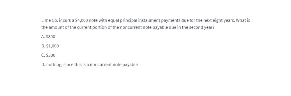 Lime Co. incurs a $4,000 note with equal principal installment payments due for the next eight years. What is
the amount of the current portion of the noncurrent note payable due in the second year?
A. $800
B. $1,000
C. $500
D. nothing, since this is a noncurrent note payable