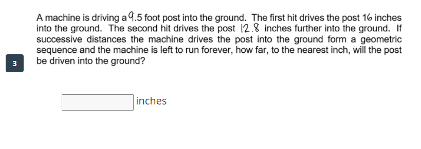 A machine is driving a 9.5 foot post into the ground. The first hit drives the post 16 inches
into the ground. The second hit drives the post 12.8 inches further into the ground. If
successive distances the machine drives the post into the ground form a geometric
sequence and the machine is left to run forever, how far, to the nearest inch, will the post
be driven into the ground?
3
inches
