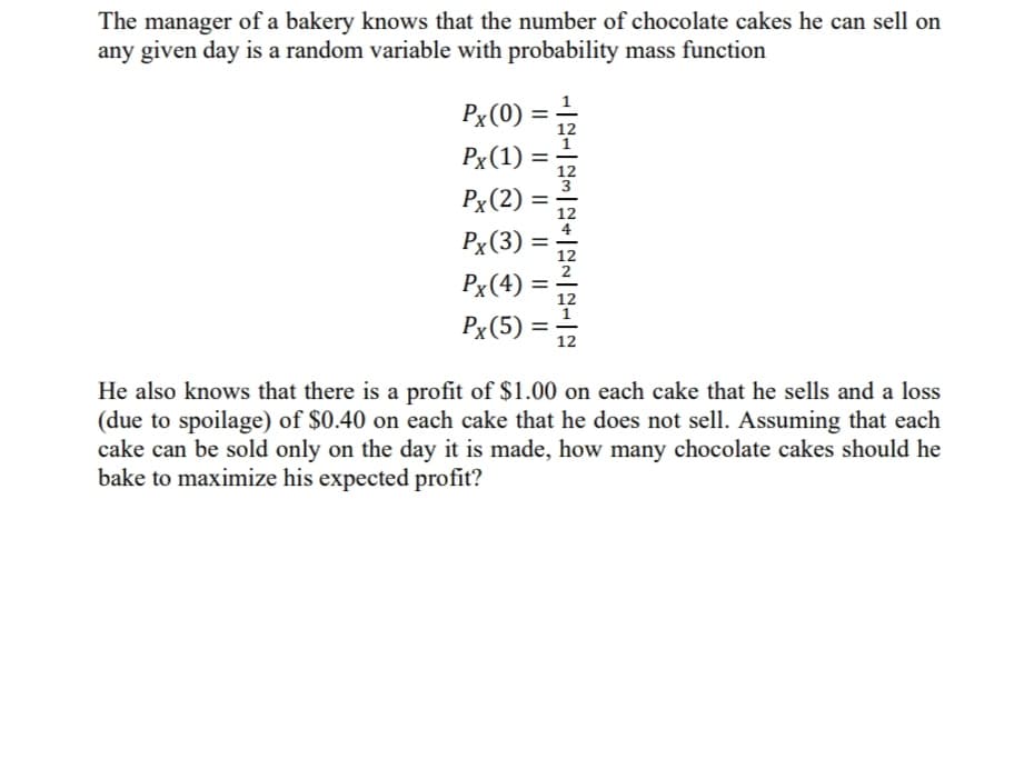 The manager of a bakery knows that the number of chocolate cakes he can sell on
any given day is a random variable with probability mass function
Px(0) =
Px(1)
=
12
Px(2)
4
Px(3)
%3D
12
2
Px(4)
%3D
12
Px(5) =
12
He also knows that there is a profit of $1.00 on each cake that he sells and a loss
(due to spoilage) of $0.40 on each cake that he does not sell. Assuming that each
cake can be sold only on the day it is made, how many chocolate cakes should he
bake to maximize his expected profit?
II
