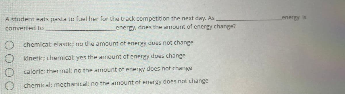 A student eats pasta to fuel her for the track competition the next day. As
converted to
energy is
energy, does the amount of energy change?
chemical; elastic; no the amount of energy does not change
kineticC chemical; yes the amount of energy does change
caloric; thermal; no the amount of energy does not change
) chemical: mechanical; no the amount of energy does not change
