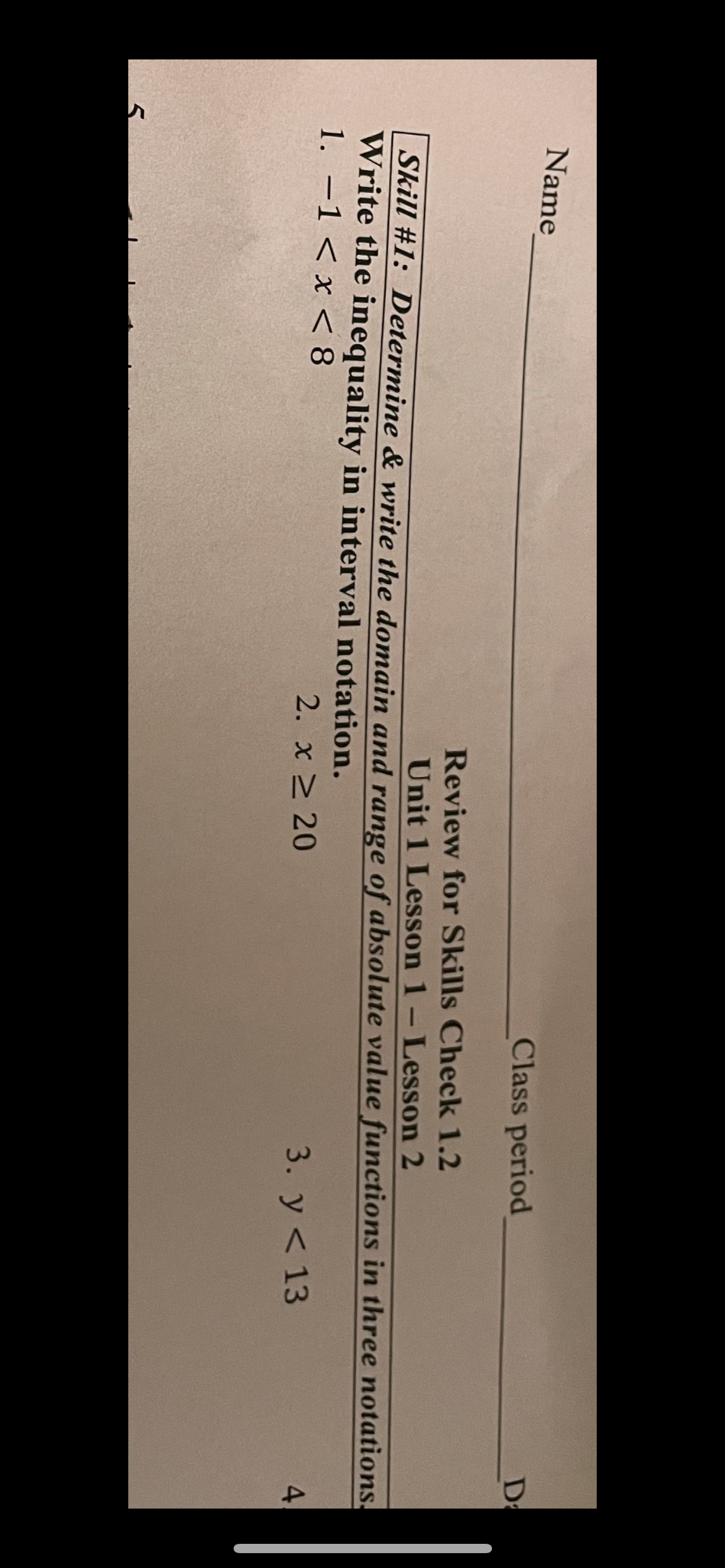 Name
Class period
Da
Review for Skills Check 1.2
Unit 1 Lesson 1-Lesson 2
Skill #1: Determine & write the domain and range of absolute value functions in three notations.
Write the inequality in interval notation.
1. -1 < x < 8
2. x 20
3. У < 13
4.
|
