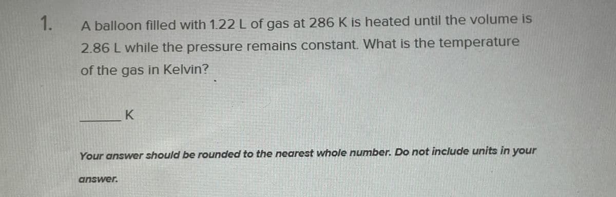 1.
A balloon filled with 1.22 L of gas at 286 K is heated until the volume is
2.86 L while the pressure remains constant. What is the temperature
of the gas in Kelvin?
Your answer should be rounded to the nearest whole number. Do not include units in your
answer.
