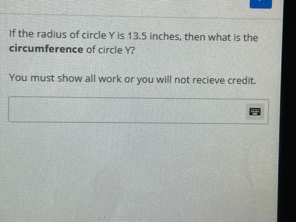 If the radius of circle Y is 13.5 inches, then what is the
circumference of circle Y?
You must show all work or you will not recieve credit.
