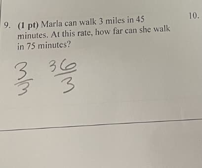 9. (1 pt) Marla can walk 3 miles in 45
minutes. At this rate, how far can she walk
in 75 minutes?
10.
3 36
3.

