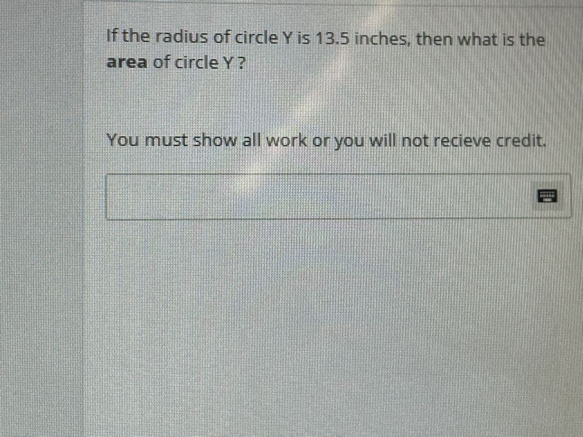 If the radius of circle Y is 13.5 inches, then what is the
area of circle Y?
You must show all work or you will not recieve credit.
3159
