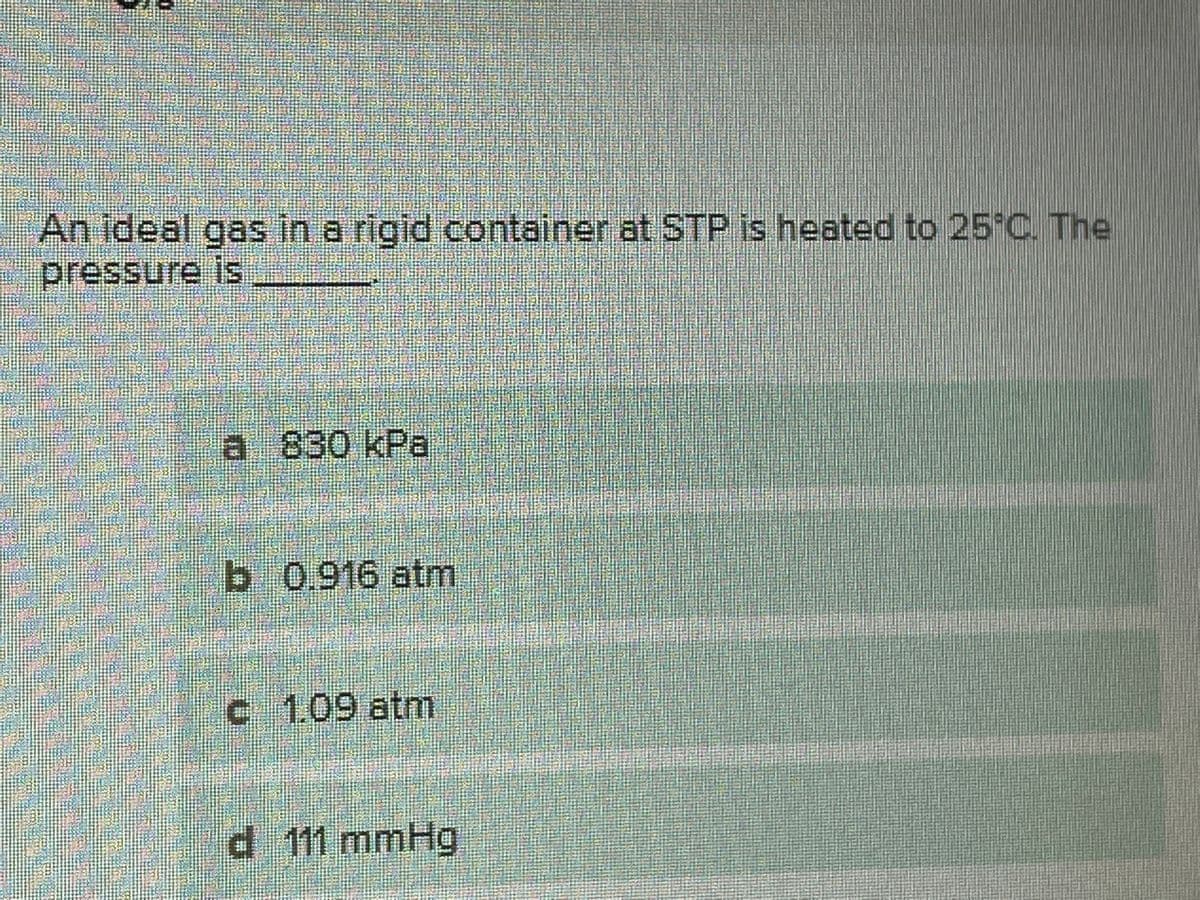 An ideal gas in a rigid container at STP is heated to 25 C. The
pressure is
a 830 kPa
b 0.916 atm
c 1.09 atm
d 111 mmHg
