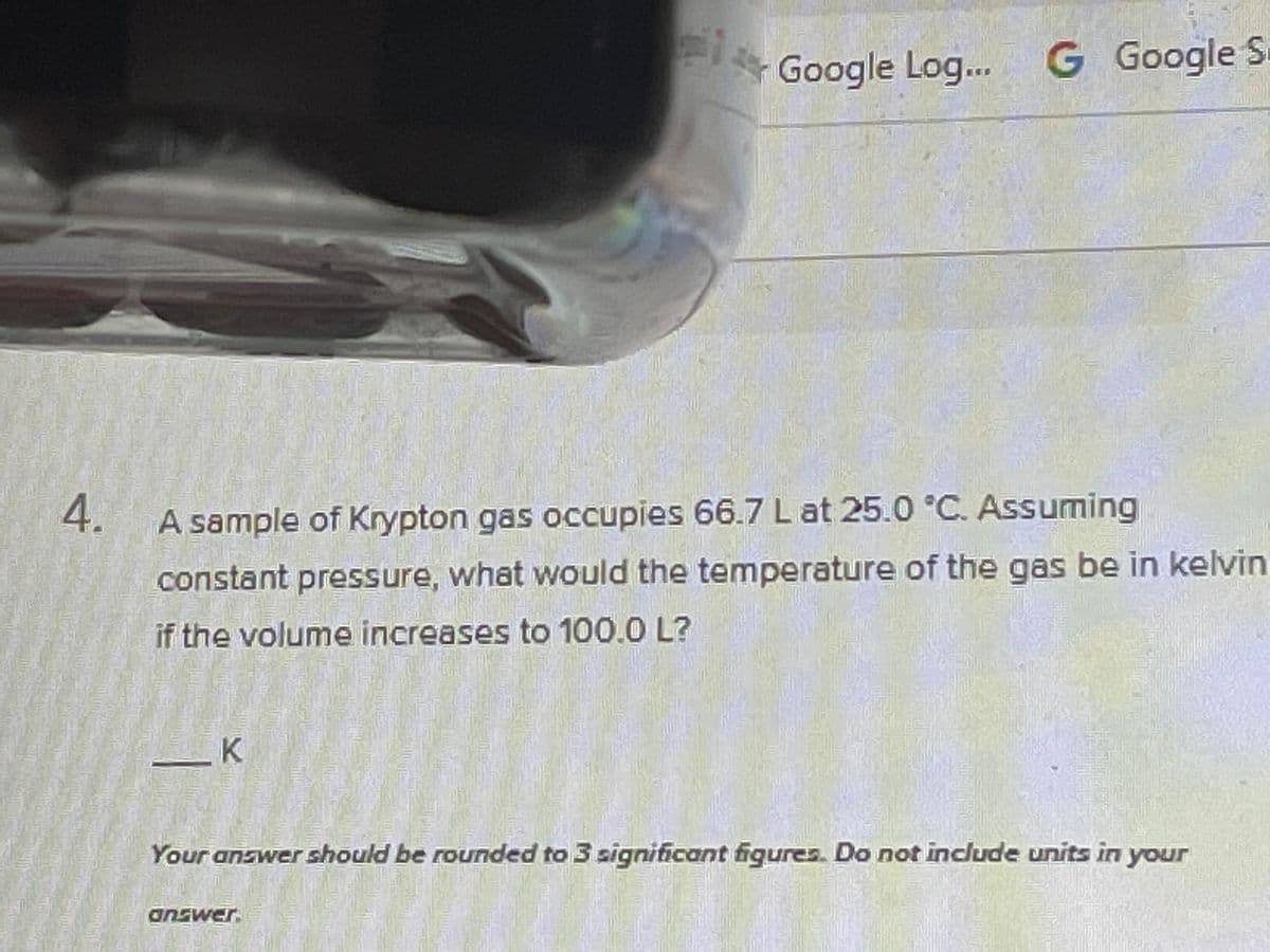 Google Log..
Google Log...G
Google S
4.
A sample of Krypton gas occupies 66.7 L at 25.0 °C. Assuming
constant pressure, what would the temperature of the gas be in kelvin
if the volume increases to 100.0 L?
Your answer should be rounded to 3 significant figures. Do not include units in your
PMSUD
