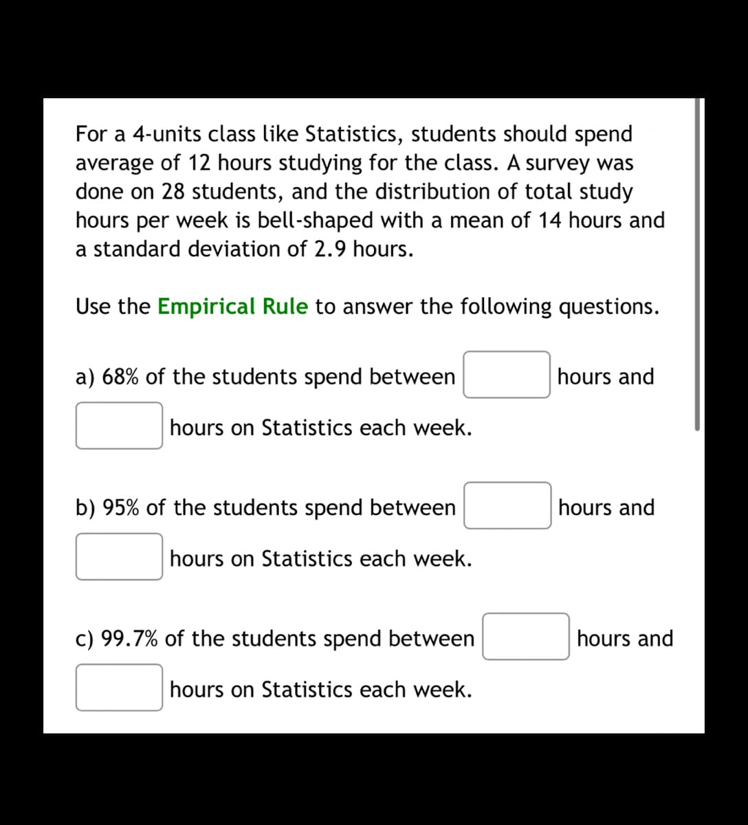 For a 4-units class like Statistics, students should spend
average of 12 hours studying for the class. A survey was
done on 28 students, and the distribution of total study
hours per week is bell-shaped with a mean of 14 hours and
a standard deviation of 2.9 hours.
Use the Empirical Rule to answer the following questions.
a) 68% of the students spend between
hours and
hours on Statistics each week.
b) 95% of the students spend between
hours and
hours on Statistics each week.
c) 99.7% of the students spend between
hours and
hours on Statistics each week.
