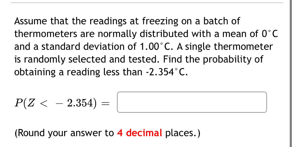 Assume that the readings at freezing on a batch of
thermometers are normally distributed with a mean of 0°C
and a standard deviation of 1.00°C. A single thermometer
is randomly selected and tested. Find the probability of
obtaining a reading less than -2.354°C.
P(Z <
– 2.354)
(Round your answer to 4 decimal places.)
