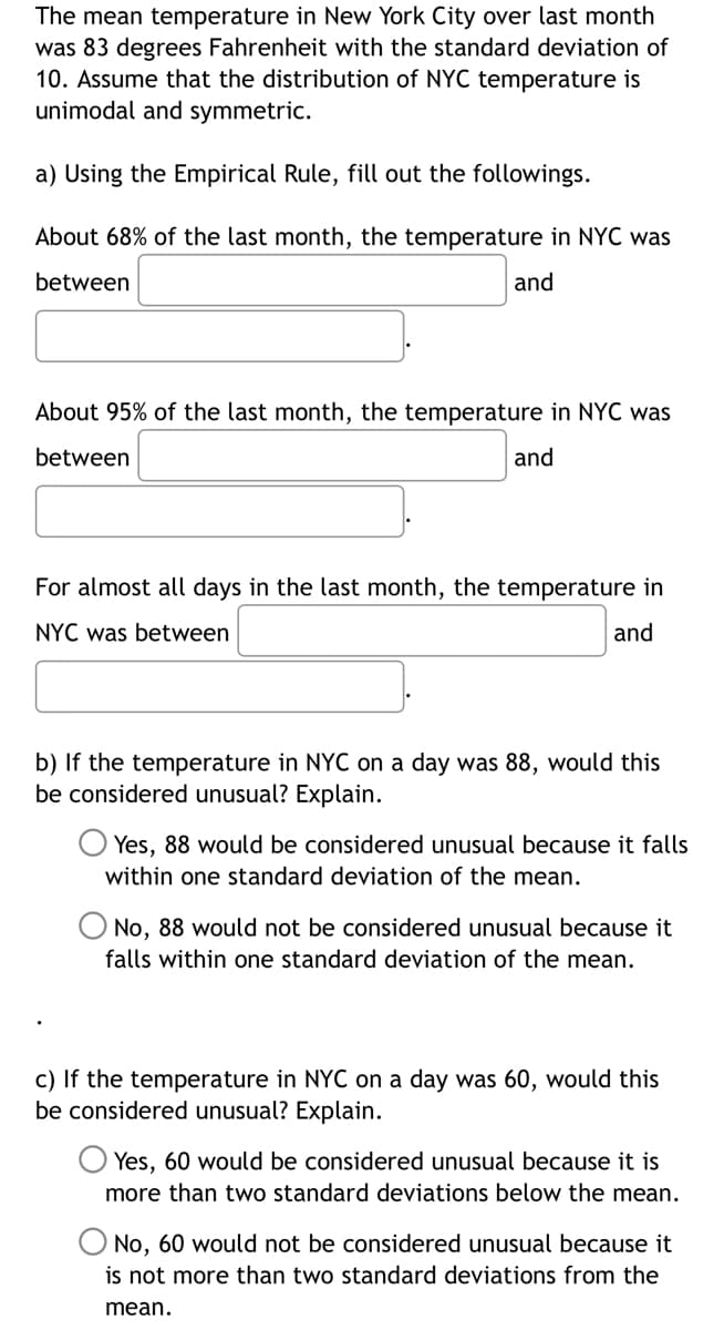 The mean temperature in New York City over last month
was 83 degrees Fahrenheit with the standard deviation of
10. Assume that the distribution of NYC temperature is
unimodal and symmetric.
a) Using the Empirical Rule, fill out the followings.
About 68% of the last month, the temperature in NYC was
between
and
About 95% of the last month, the temperature in NYC was
between
and
For almost all days in the last month, the temperature in
NYC was between
and
b) If the temperature in NYC on a day was 88, would this
be considered unusual? Explain.
Yes, 88 would be considered unusual because it falls
within one standard deviation of the mean.
No, 88 would not be considered unusual because it
falls within one standard deviation of the mean.
c) If the temperature in NYC on a day was 60, would this
be considered unusual? Explain.
Yes, 60 would be considered unusual because it is
more than two standard deviations below the mean.
No, 60 would not be considered unusual because it
is not more than two standard deviations from the
mean.
