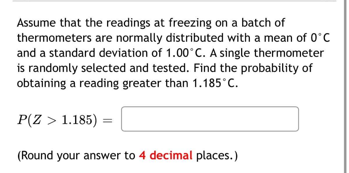 Assume that the readings at freezing on a batch of
thermometers are normally distributed with a mean of 0°C
and a standard deviation of 1.00°C. A single thermometer
is randomly selected and tested. Find the probability of
obtaining a reading greater than 1.185°C.
P(Z > 1.185)
(Round your answer to 4 decimal places.)

