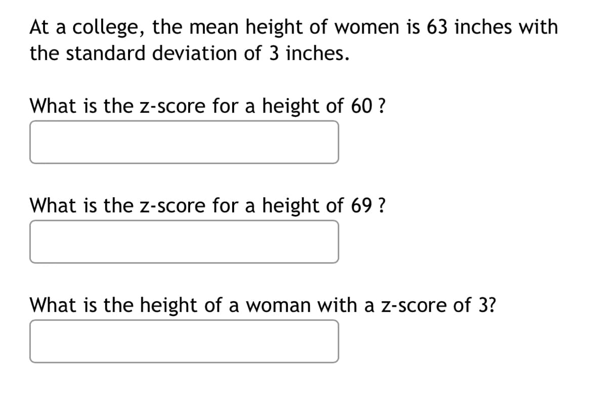 At a college, the mean height of women is 63 inches with
the standard deviation of 3 inches.
What is the z-score for a height of 60 ?
What is the z-score for a height of 69 ?
What is the height of a woman with a z-score of 3?
