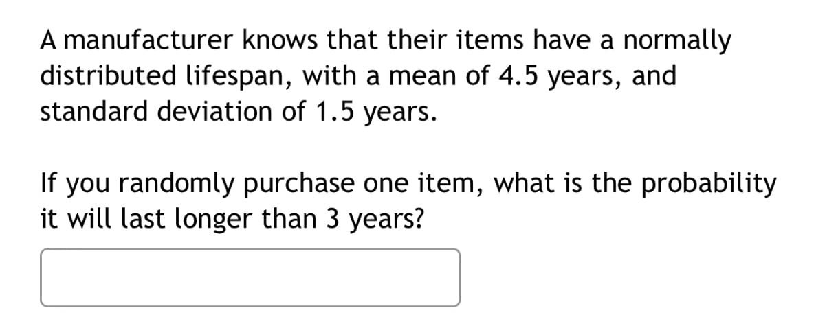 A manufacturer knows that their items have a normally
distributed lifespan, with a mean of 4.5 years, and
standard deviation of 1.5 years.
If you randomly purchase one item, what is the probability
it will last longer than 3 years?
