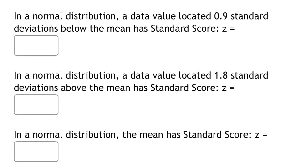 In a normal distribution, a data value located 0.9 standard
deviations below the mean has Standard Score: z =
In a normal distribution, a data value located 1.8 standard
deviations above the mean has Standard Score: z =
In a normal distribution, the mean has Standard Score: z =
