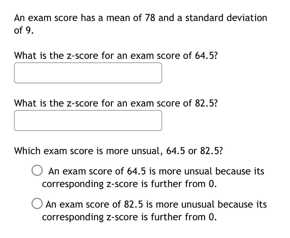 An exam score has a mean of 78 and a standard deviation
of 9.
What is the z-score for an exam score of 64.5?
What is the z-score for an exam score of 82.5?
Which exam score is more unsual, 64.5 or 82.5?
O An exam score of 64.5 is more unsual because its
corresponding z-score is further from 0.
O An exam score of 82.5 is more unusual because its
corresponding z-score is further from 0.
