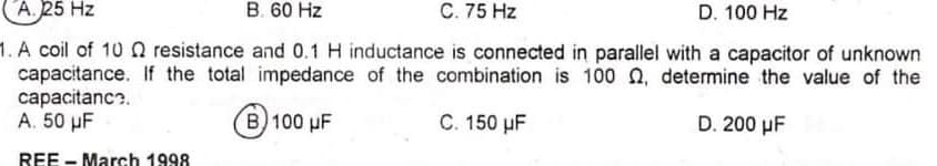 A. 25 Hz
B. 60 Hz
C. 75 Hz
D. 100 Hz
1. A coil of 10 Q resistance and 0.1 H inductance is connected in parallel with a capacitor of unknown
capacitance. If the total impedance of the combination is 100 n, determine the value of the
capacitanc?.
A. 50 µF
(B) 100 µF
C. 150 µF
D. 200 µF
REE - March 1998

