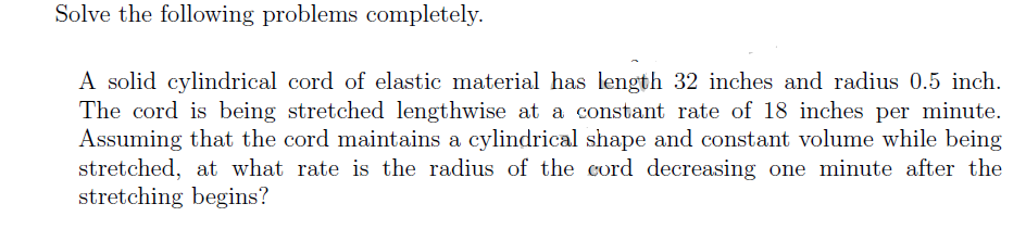 Solve the following problems completely.
A solid cylindrical cord of elastic material has length 32 inches and radius 0.5 inch.
The cord is being stretched lengthwise at a constant rate of 18 inches per minute.
Assuming that the cord maintains a cylindrical shape and constant volume while being
stretched, at what rate is the radius of the cord decreasing one minute after the
stretching begins?
