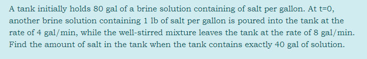 A tank initially holds 80 gal of a brine solution containing of salt per gallon. At t=0,
another brine solution containing 1 lb of salt per gallon is poured into the tank at the
rate of 4 gal/min, while the well-stirred mixture leaves the tank at the rate of 8 gal/min.
Find the amount of salt in the tank when the tank contains exactly 40 gal of solution.

