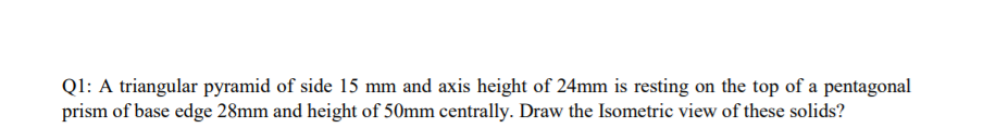 Ql: A triangular pyramid of side 15 mm and axis height of 24mm is resting on the top of a pentagonal
prism of base edge 28mm and height of 50mm centrally. Draw the Isometric view of these solids?
